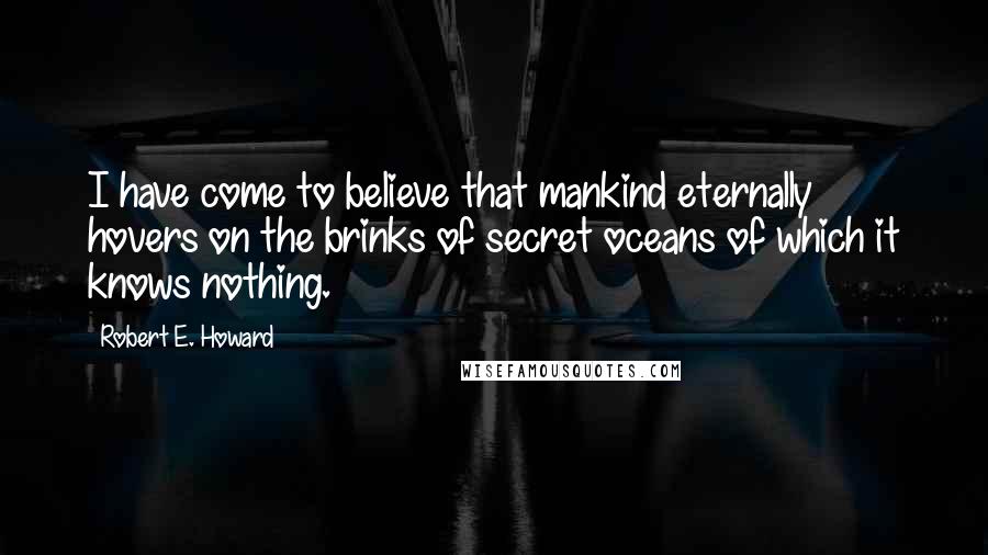 Robert E. Howard Quotes: I have come to believe that mankind eternally hovers on the brinks of secret oceans of which it knows nothing.