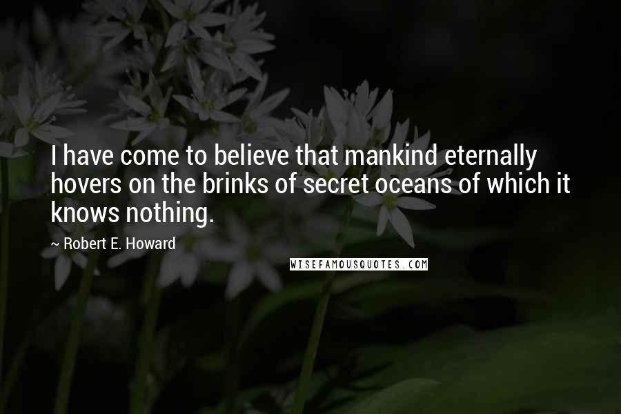 Robert E. Howard Quotes: I have come to believe that mankind eternally hovers on the brinks of secret oceans of which it knows nothing.