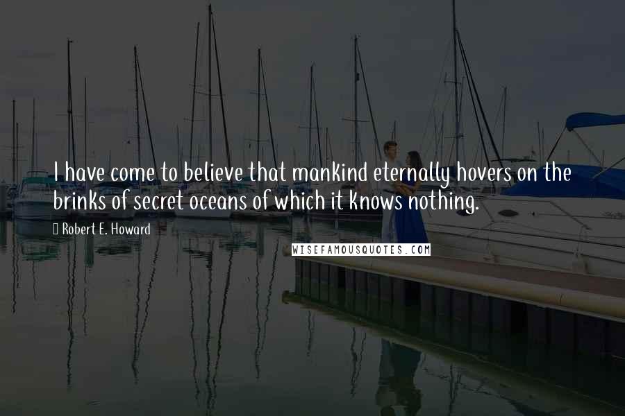 Robert E. Howard Quotes: I have come to believe that mankind eternally hovers on the brinks of secret oceans of which it knows nothing.