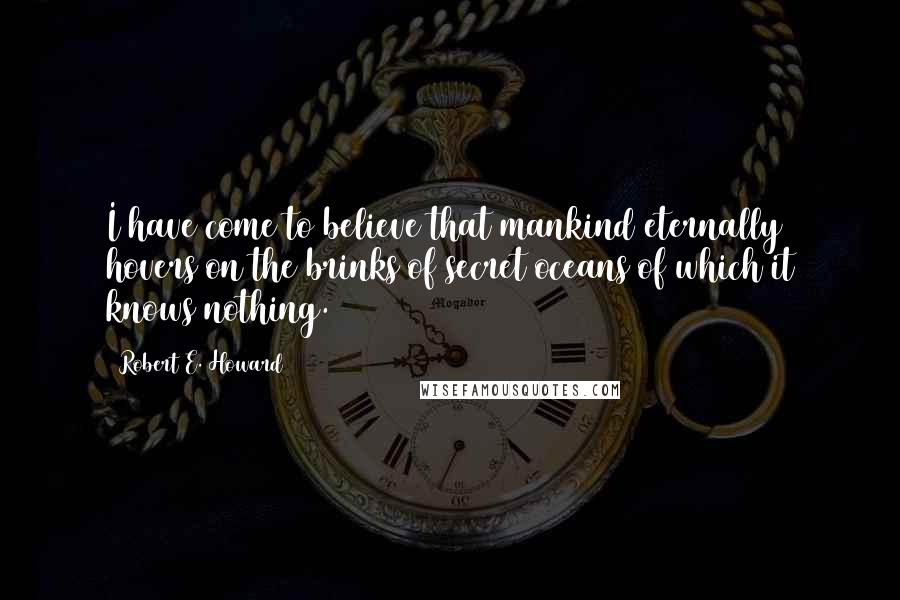 Robert E. Howard Quotes: I have come to believe that mankind eternally hovers on the brinks of secret oceans of which it knows nothing.