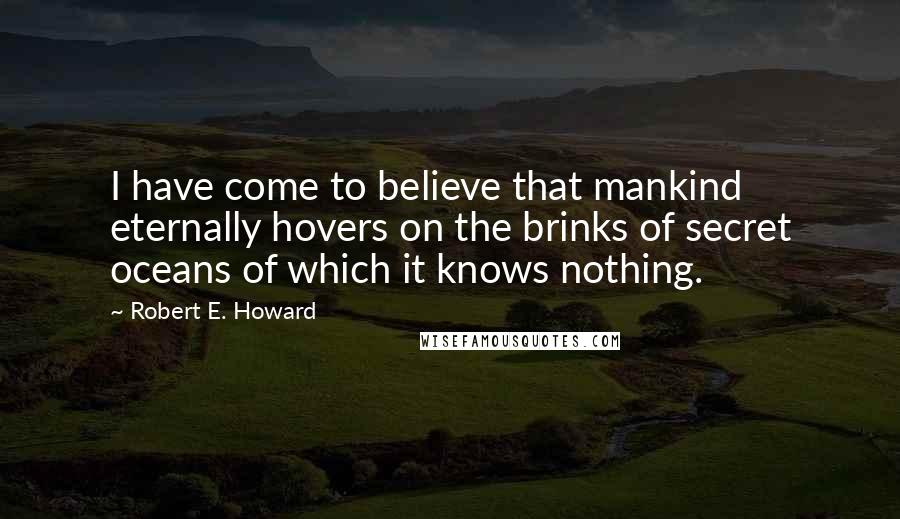 Robert E. Howard Quotes: I have come to believe that mankind eternally hovers on the brinks of secret oceans of which it knows nothing.