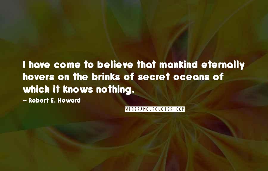 Robert E. Howard Quotes: I have come to believe that mankind eternally hovers on the brinks of secret oceans of which it knows nothing.