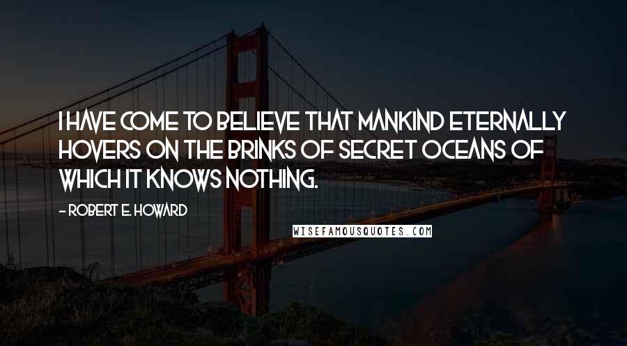 Robert E. Howard Quotes: I have come to believe that mankind eternally hovers on the brinks of secret oceans of which it knows nothing.