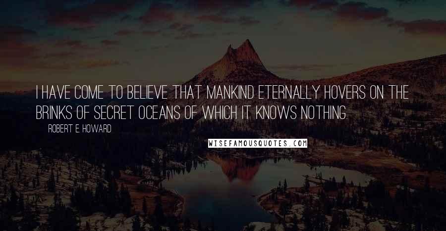 Robert E. Howard Quotes: I have come to believe that mankind eternally hovers on the brinks of secret oceans of which it knows nothing.