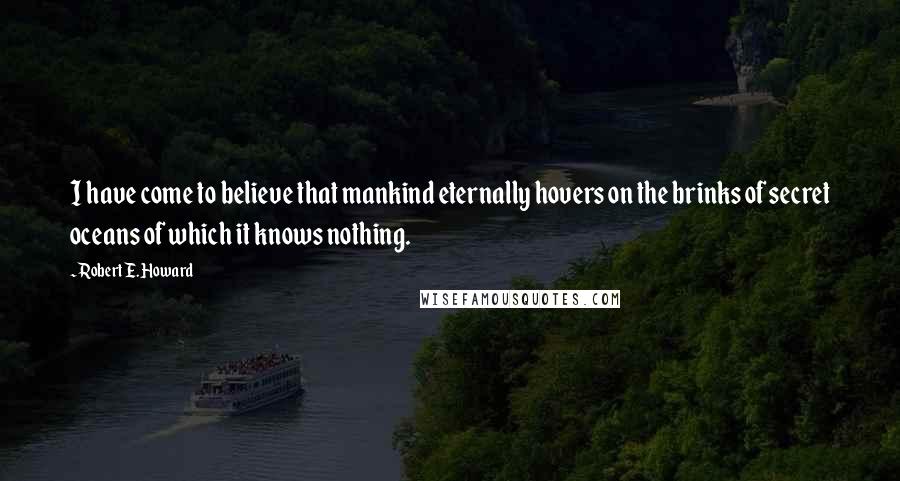 Robert E. Howard Quotes: I have come to believe that mankind eternally hovers on the brinks of secret oceans of which it knows nothing.