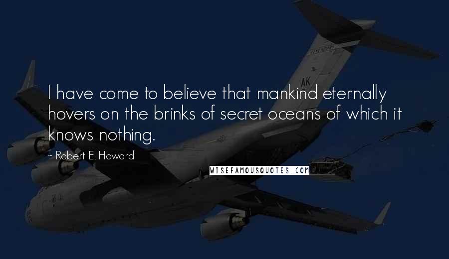 Robert E. Howard Quotes: I have come to believe that mankind eternally hovers on the brinks of secret oceans of which it knows nothing.