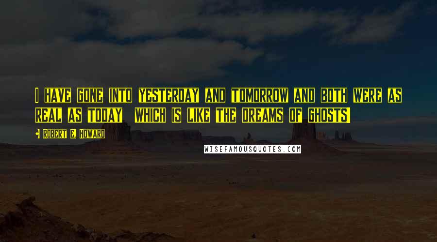 Robert E. Howard Quotes: I have gone into yesterday and tomorrow and both were as real as today which is like the dreams of ghosts!