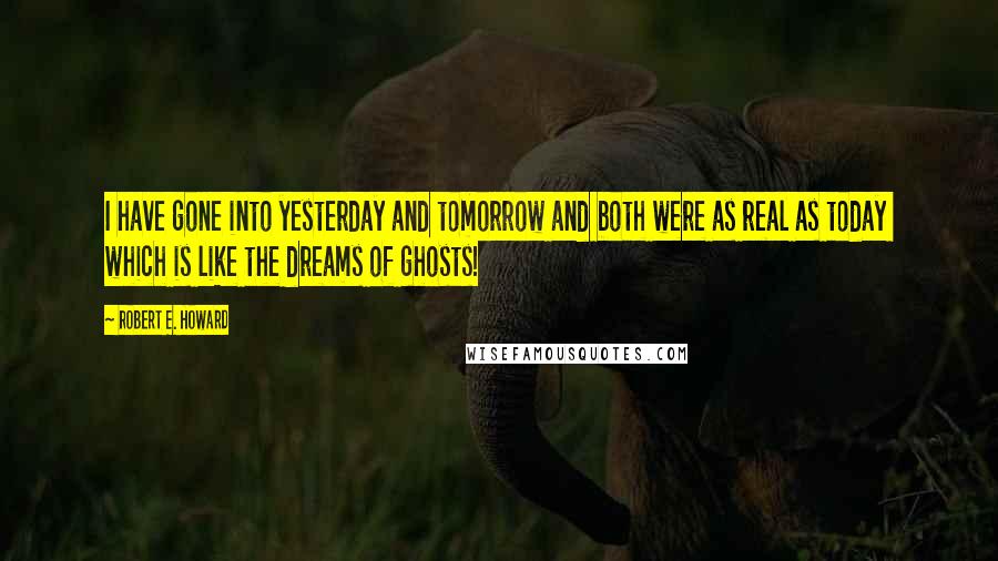 Robert E. Howard Quotes: I have gone into yesterday and tomorrow and both were as real as today  which is like the dreams of ghosts!