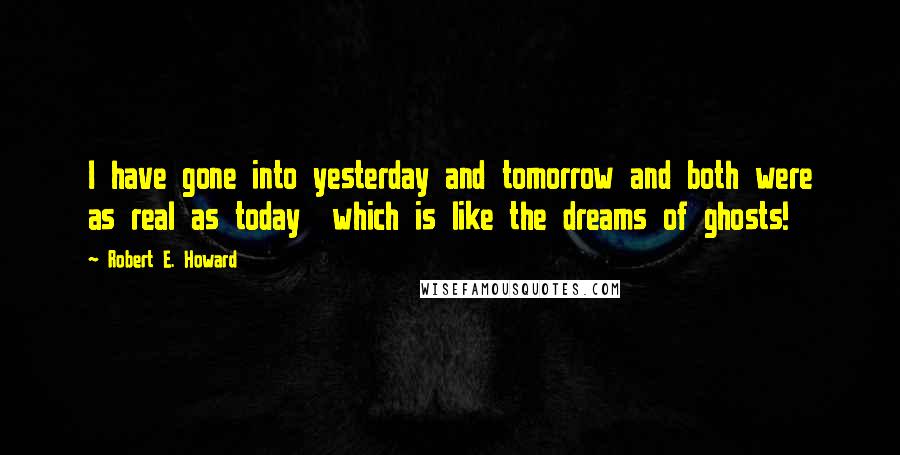 Robert E. Howard Quotes: I have gone into yesterday and tomorrow and both were as real as today  which is like the dreams of ghosts!