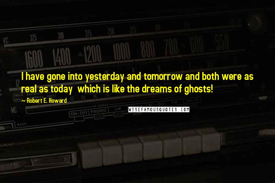 Robert E. Howard Quotes: I have gone into yesterday and tomorrow and both were as real as today  which is like the dreams of ghosts!