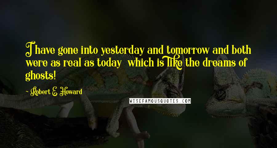 Robert E. Howard Quotes: I have gone into yesterday and tomorrow and both were as real as today  which is like the dreams of ghosts!