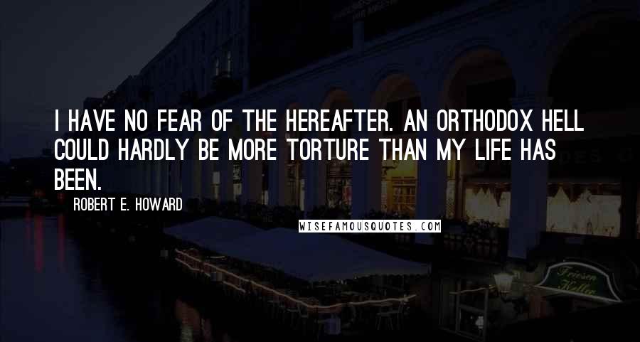 Robert E. Howard Quotes: I have no fear of the Hereafter. An orthodox hell could hardly be more torture than my life has been.
