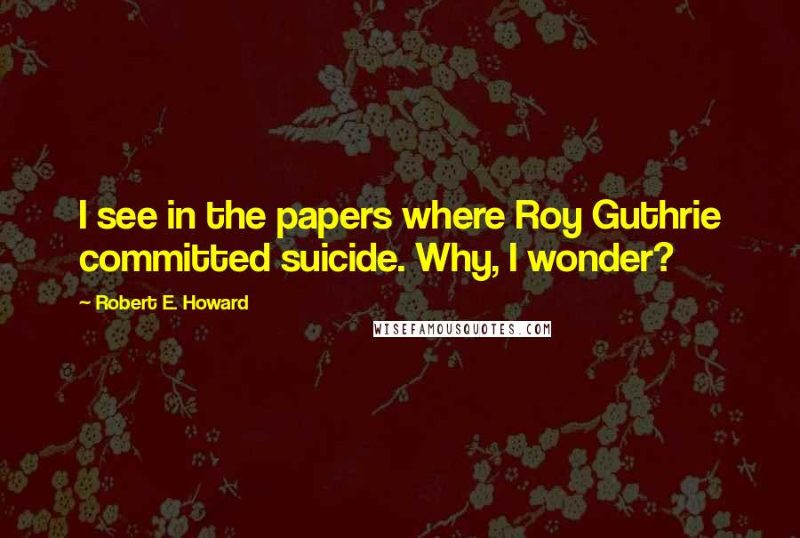 Robert E. Howard Quotes: I see in the papers where Roy Guthrie committed suicide. Why, I wonder?