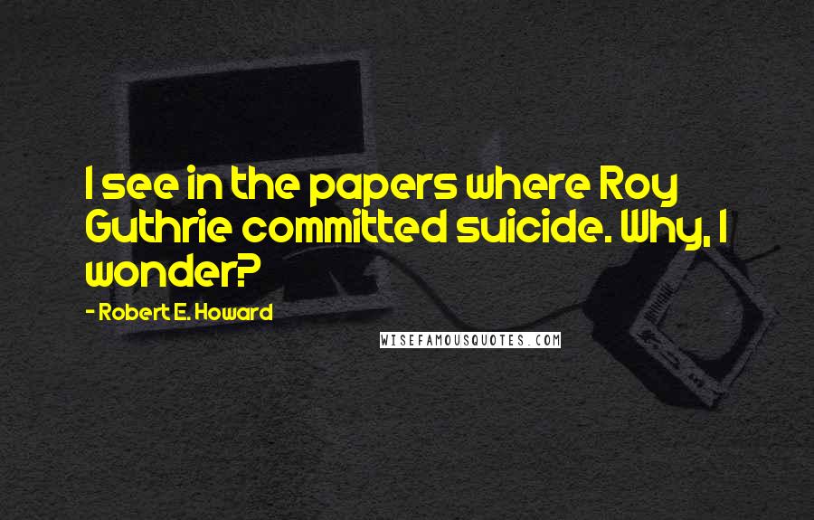 Robert E. Howard Quotes: I see in the papers where Roy Guthrie committed suicide. Why, I wonder?