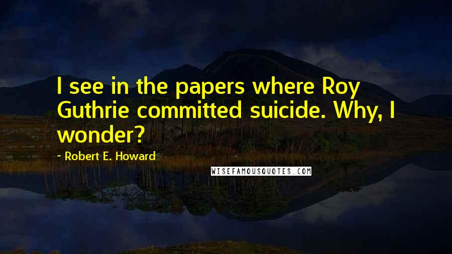 Robert E. Howard Quotes: I see in the papers where Roy Guthrie committed suicide. Why, I wonder?