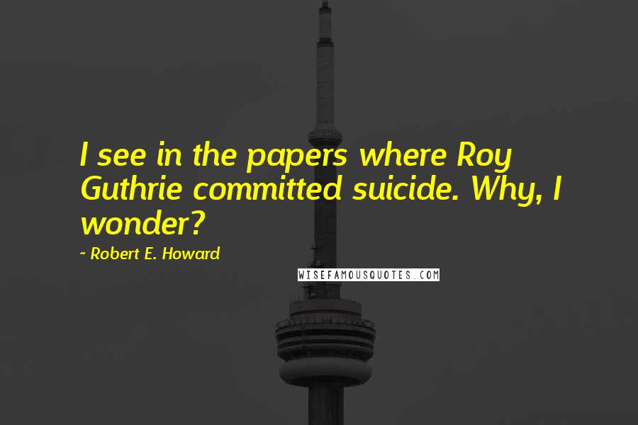 Robert E. Howard Quotes: I see in the papers where Roy Guthrie committed suicide. Why, I wonder?