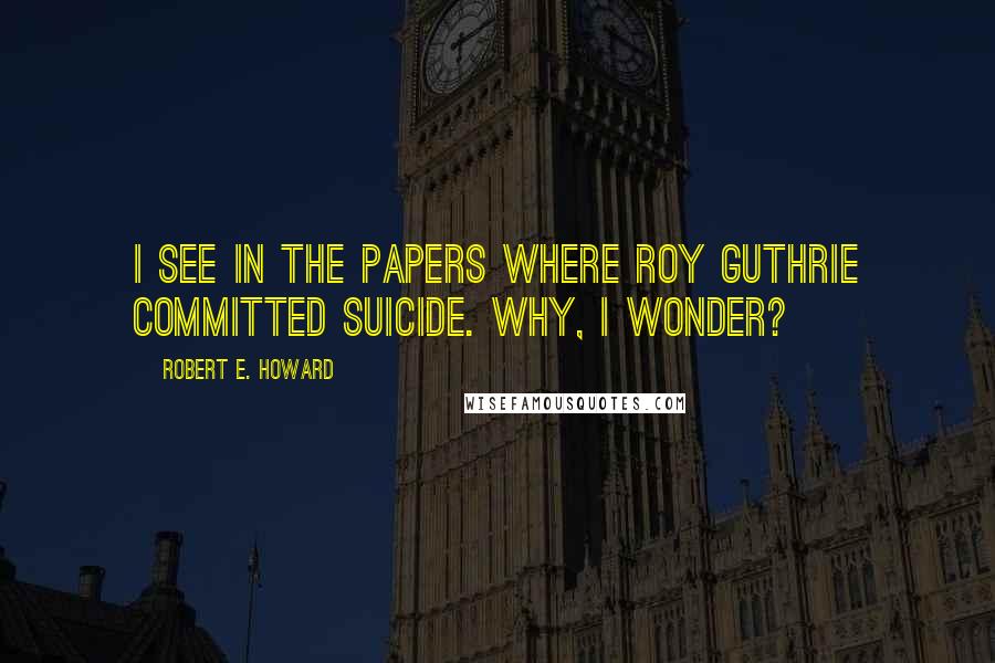 Robert E. Howard Quotes: I see in the papers where Roy Guthrie committed suicide. Why, I wonder?