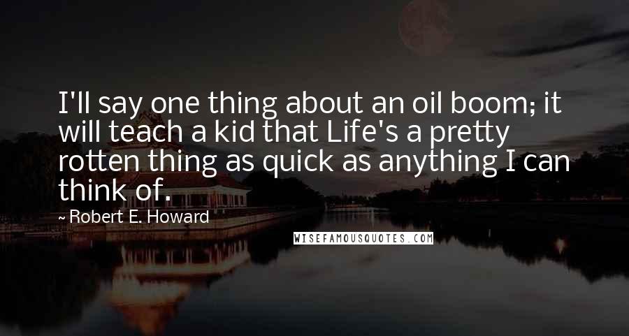 Robert E. Howard Quotes: I'll say one thing about an oil boom; it will teach a kid that Life's a pretty rotten thing as quick as anything I can think of.