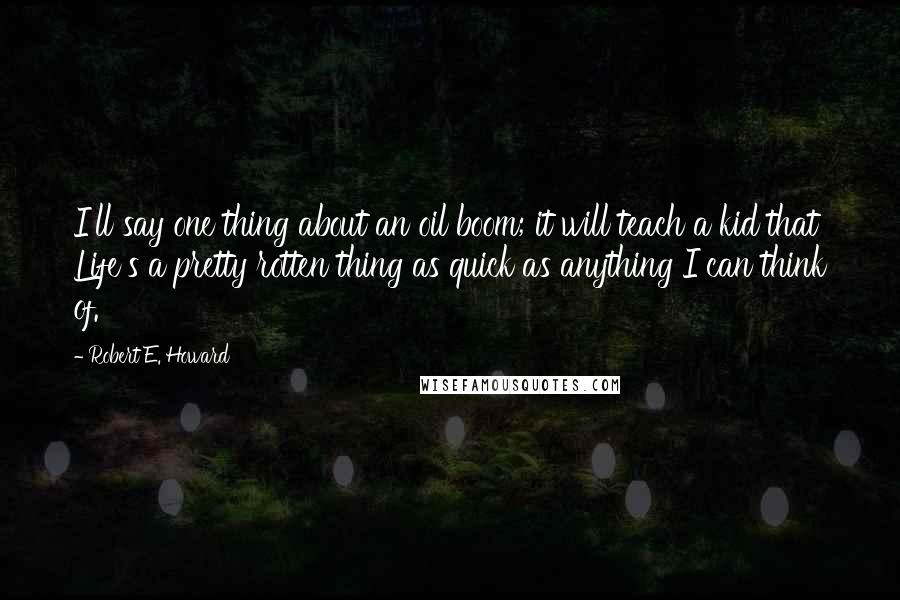 Robert E. Howard Quotes: I'll say one thing about an oil boom; it will teach a kid that Life's a pretty rotten thing as quick as anything I can think of.