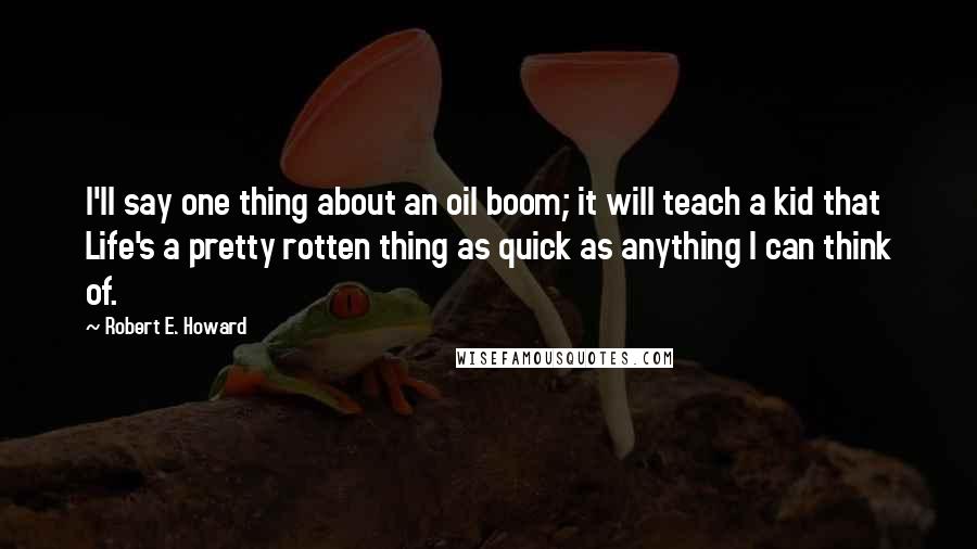 Robert E. Howard Quotes: I'll say one thing about an oil boom; it will teach a kid that Life's a pretty rotten thing as quick as anything I can think of.