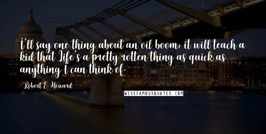 Robert E. Howard Quotes: I'll say one thing about an oil boom; it will teach a kid that Life's a pretty rotten thing as quick as anything I can think of.