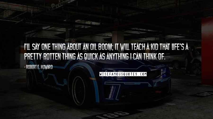 Robert E. Howard Quotes: I'll say one thing about an oil boom; it will teach a kid that Life's a pretty rotten thing as quick as anything I can think of.