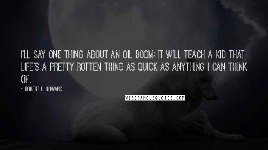 Robert E. Howard Quotes: I'll say one thing about an oil boom; it will teach a kid that Life's a pretty rotten thing as quick as anything I can think of.