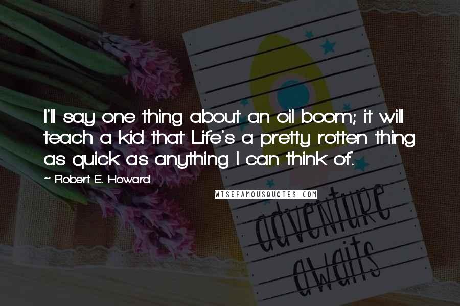 Robert E. Howard Quotes: I'll say one thing about an oil boom; it will teach a kid that Life's a pretty rotten thing as quick as anything I can think of.