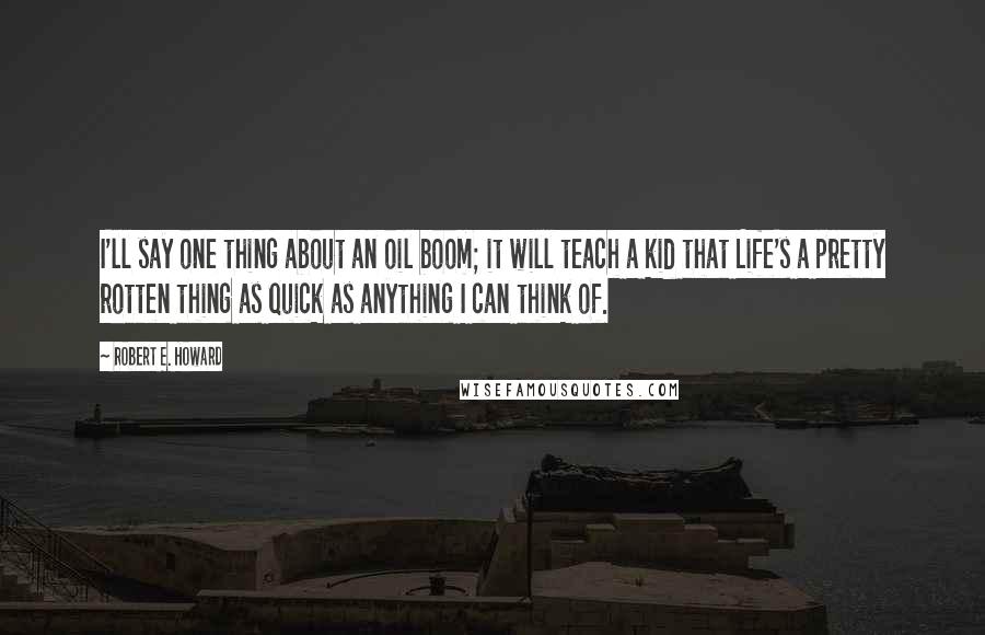 Robert E. Howard Quotes: I'll say one thing about an oil boom; it will teach a kid that Life's a pretty rotten thing as quick as anything I can think of.