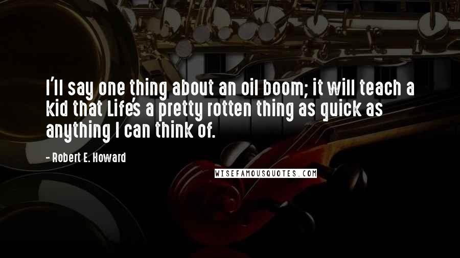 Robert E. Howard Quotes: I'll say one thing about an oil boom; it will teach a kid that Life's a pretty rotten thing as quick as anything I can think of.