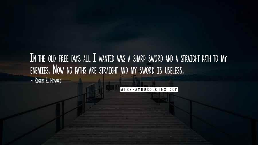 Robert E. Howard Quotes: In the old free days all I wanted was a sharp sword and a straight path to my enemies. Now no paths are straight and my sword is useless.