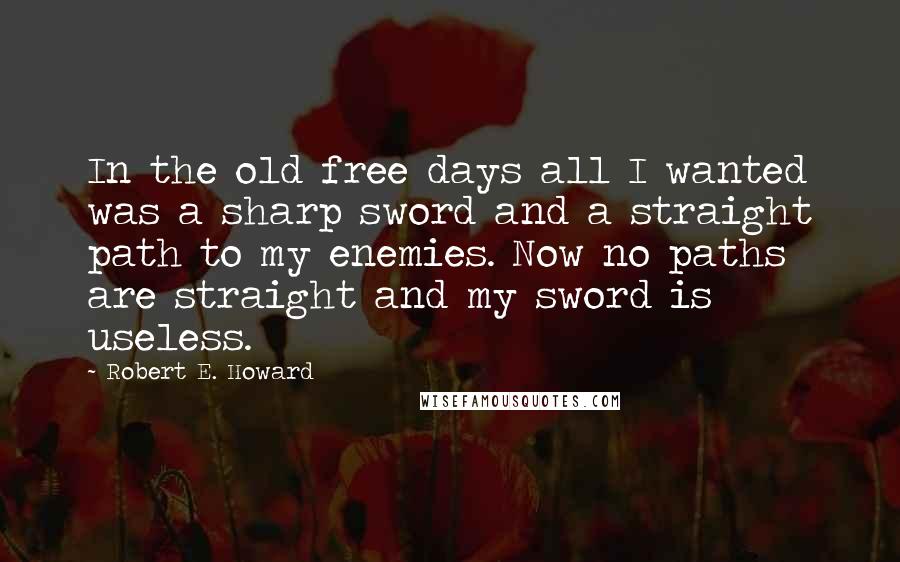 Robert E. Howard Quotes: In the old free days all I wanted was a sharp sword and a straight path to my enemies. Now no paths are straight and my sword is useless.