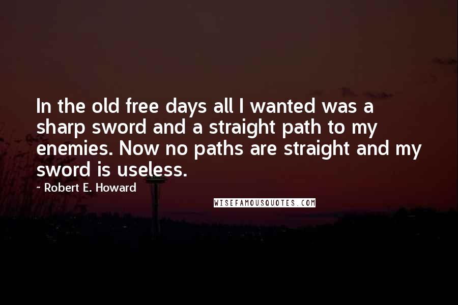 Robert E. Howard Quotes: In the old free days all I wanted was a sharp sword and a straight path to my enemies. Now no paths are straight and my sword is useless.