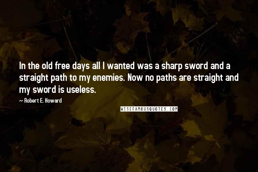 Robert E. Howard Quotes: In the old free days all I wanted was a sharp sword and a straight path to my enemies. Now no paths are straight and my sword is useless.