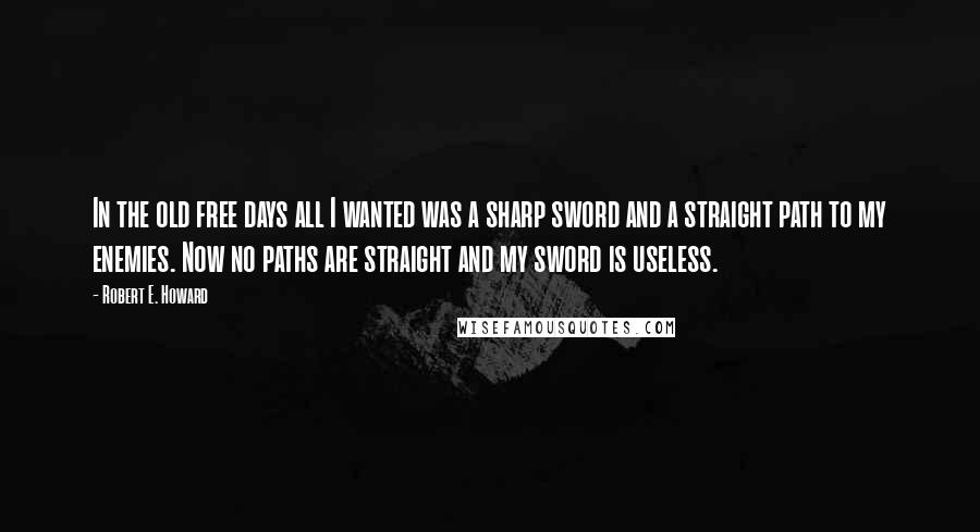 Robert E. Howard Quotes: In the old free days all I wanted was a sharp sword and a straight path to my enemies. Now no paths are straight and my sword is useless.