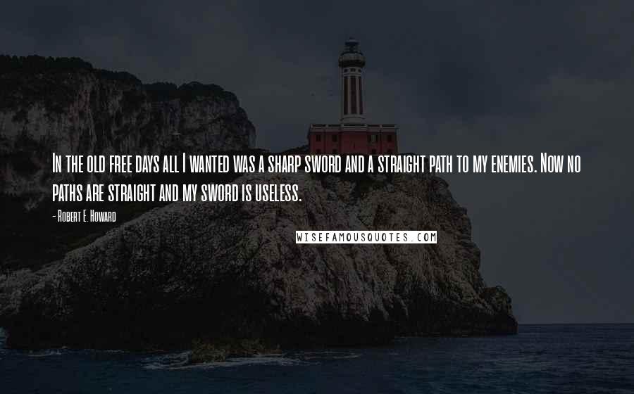 Robert E. Howard Quotes: In the old free days all I wanted was a sharp sword and a straight path to my enemies. Now no paths are straight and my sword is useless.