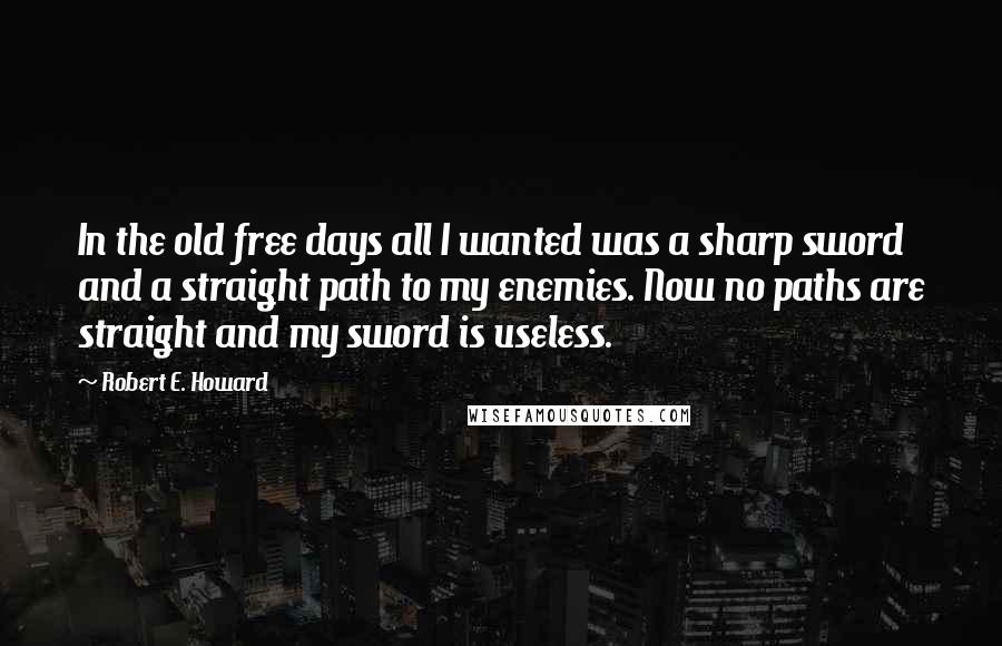 Robert E. Howard Quotes: In the old free days all I wanted was a sharp sword and a straight path to my enemies. Now no paths are straight and my sword is useless.