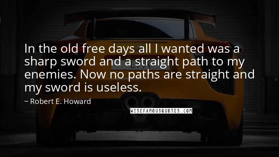 Robert E. Howard Quotes: In the old free days all I wanted was a sharp sword and a straight path to my enemies. Now no paths are straight and my sword is useless.