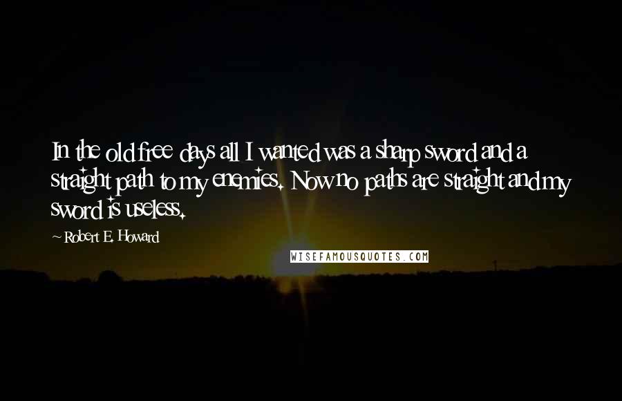 Robert E. Howard Quotes: In the old free days all I wanted was a sharp sword and a straight path to my enemies. Now no paths are straight and my sword is useless.