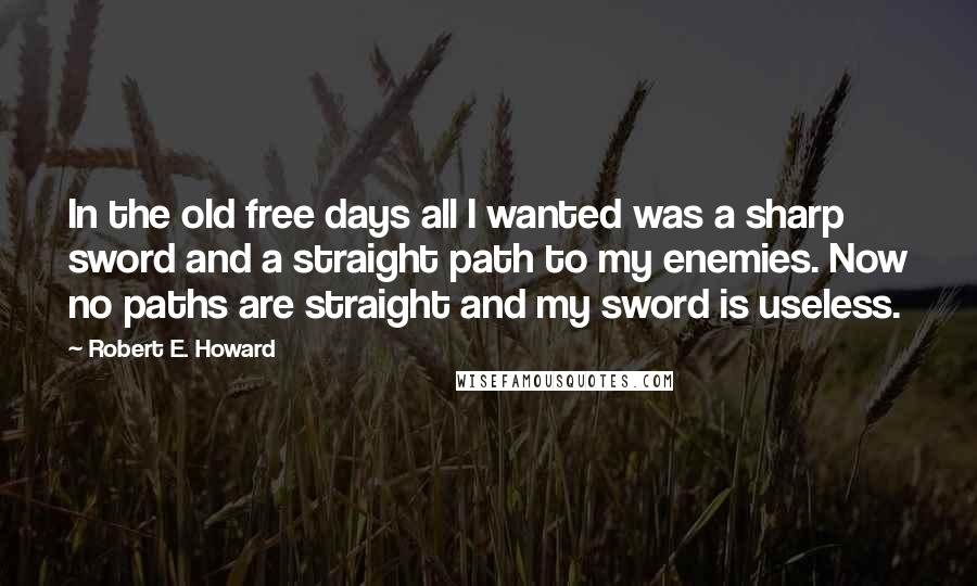 Robert E. Howard Quotes: In the old free days all I wanted was a sharp sword and a straight path to my enemies. Now no paths are straight and my sword is useless.