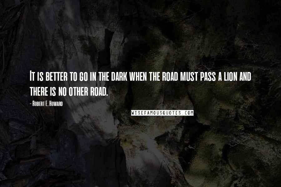 Robert E. Howard Quotes: It is better to go in the dark when the road must pass a lion and there is no other road.