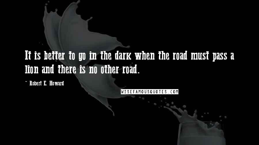 Robert E. Howard Quotes: It is better to go in the dark when the road must pass a lion and there is no other road.