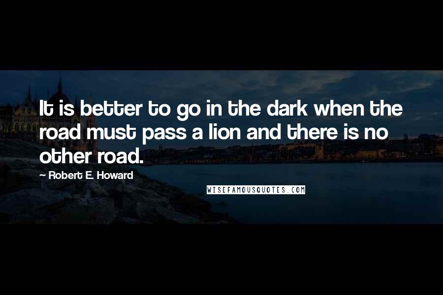 Robert E. Howard Quotes: It is better to go in the dark when the road must pass a lion and there is no other road.