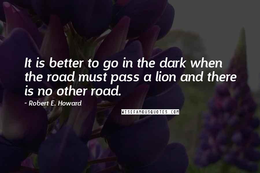 Robert E. Howard Quotes: It is better to go in the dark when the road must pass a lion and there is no other road.