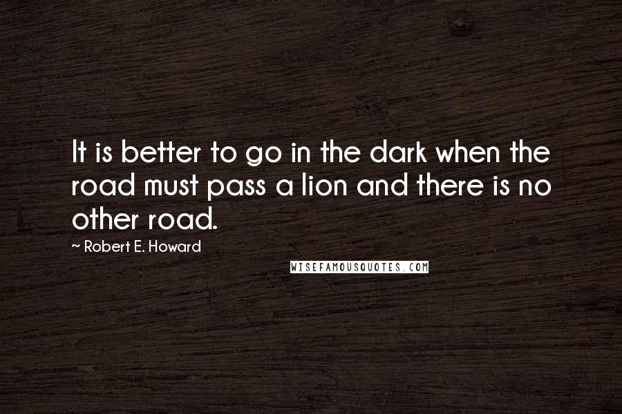 Robert E. Howard Quotes: It is better to go in the dark when the road must pass a lion and there is no other road.