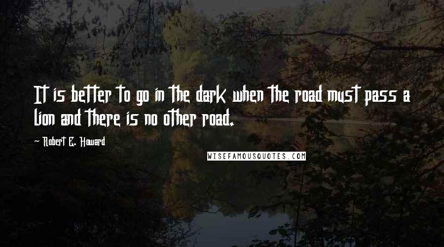 Robert E. Howard Quotes: It is better to go in the dark when the road must pass a lion and there is no other road.