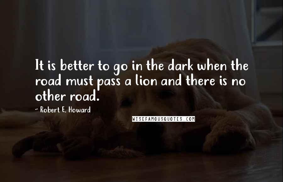 Robert E. Howard Quotes: It is better to go in the dark when the road must pass a lion and there is no other road.