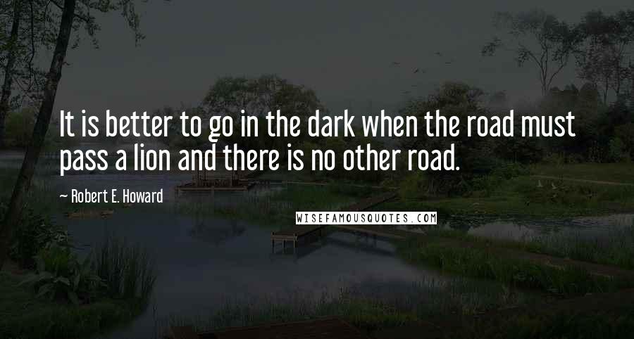Robert E. Howard Quotes: It is better to go in the dark when the road must pass a lion and there is no other road.