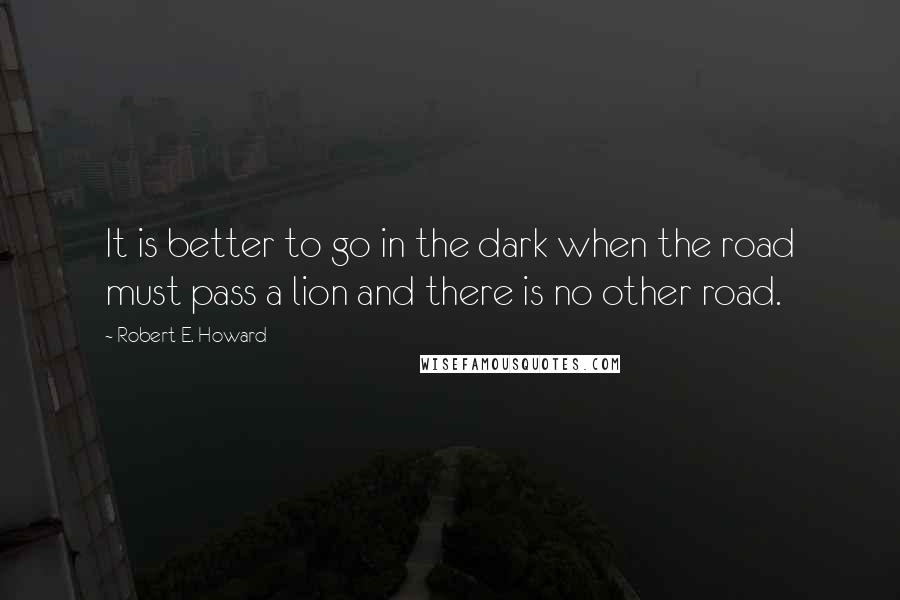 Robert E. Howard Quotes: It is better to go in the dark when the road must pass a lion and there is no other road.