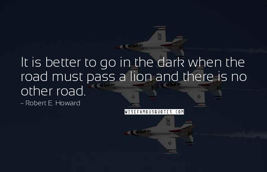 Robert E. Howard Quotes: It is better to go in the dark when the road must pass a lion and there is no other road.